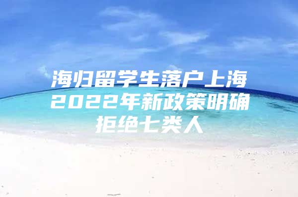 海歸留學(xué)生落戶上海2022年新政策明確拒絕七類人