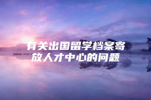 有關(guān)出國留學檔案寄放人才中心的問題