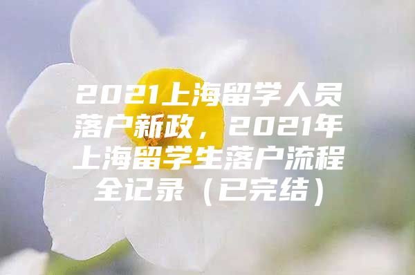 2021上海留學(xué)人員落戶新政，2021年上海留學(xué)生落戶流程全記錄（已完結(jié)）