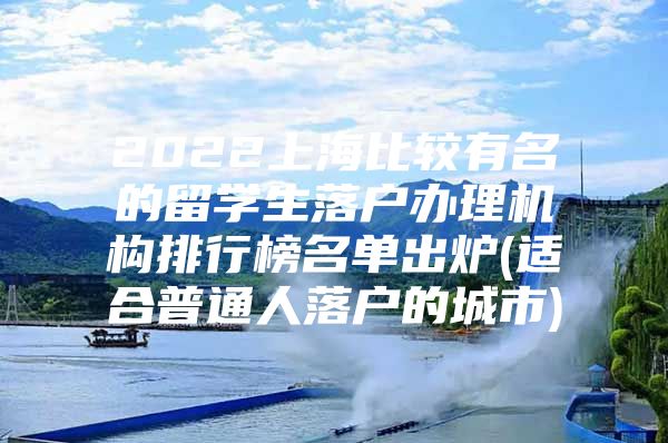 2022上海比較有名的留學生落戶辦理機構排行榜名單出爐(適合普通人落戶的城市)