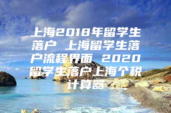 上海2018年留學(xué)生落戶(hù) 上海留學(xué)生落戶(hù)流程界面 2020留學(xué)生落戶(hù)上海個(gè)稅計(jì)算器