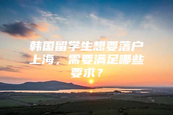 韓國(guó)留學(xué)生想要落戶上海，需要滿足哪些要求？