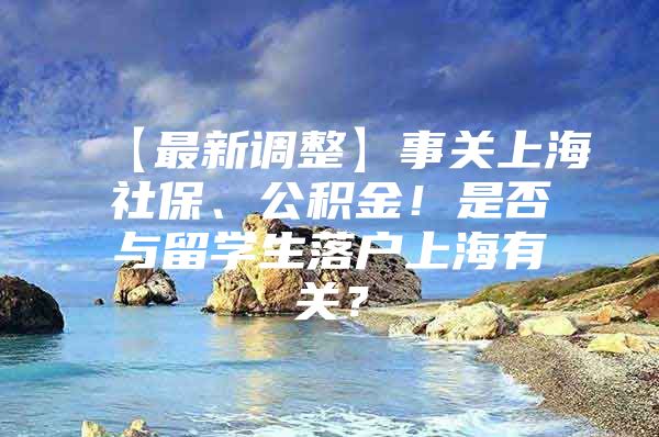 【最新調(diào)整】事關(guān)上海社保、公積金！是否與留學(xué)生落戶上海有關(guān)？