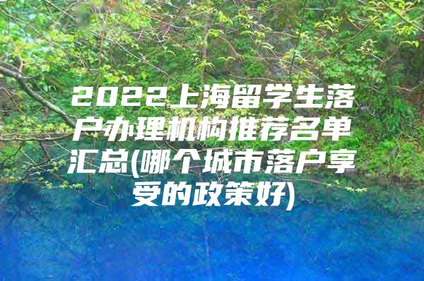 2022上海留學(xué)生落戶辦理機構(gòu)推薦名單匯總(哪個城市落戶享受的政策好)