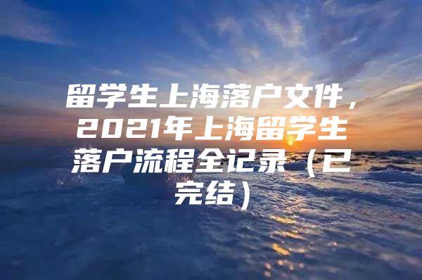 留學(xué)生上海落戶文件，2021年上海留學(xué)生落戶流程全記錄（已完結(jié)）