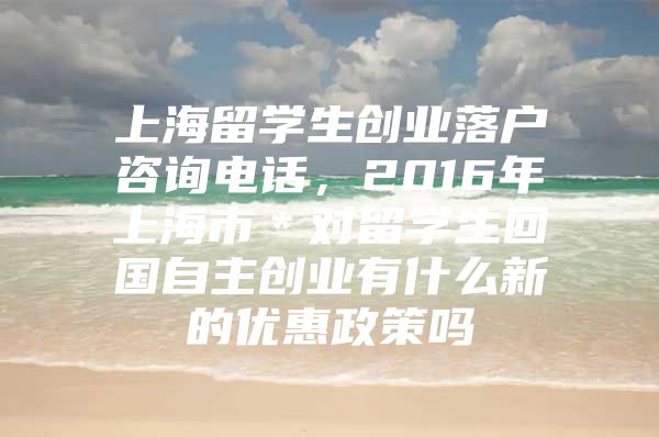 上海留學(xué)生創(chuàng)業(yè)落戶咨詢電話，2016年上海市＊對留學(xué)生回國自主創(chuàng)業(yè)有什么新的優(yōu)惠政策嗎