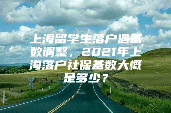 上海留學(xué)生落戶遇基數(shù)調(diào)整，2021年上海落戶社?；鶖?shù)大概是多少？