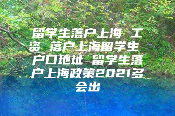 留學(xué)生落戶上海 工資 落戶上海留學(xué)生 戶口地址 留學(xué)生落戶上海政策2021多會(huì)出