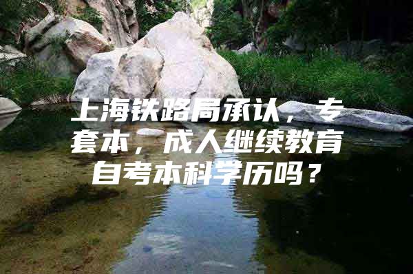 上海鐵路局承認，專套本，成人繼續(xù)教育自考本科學歷嗎？