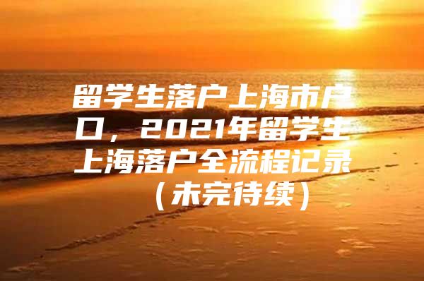 留學(xué)生落戶上海市戶口，2021年留學(xué)生上海落戶全流程記錄 （未完待續(xù)）