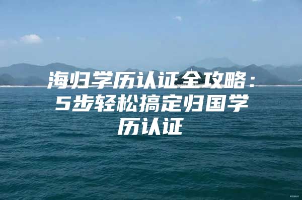 海歸學歷認證全攻略：5步輕松搞定歸國學歷認證