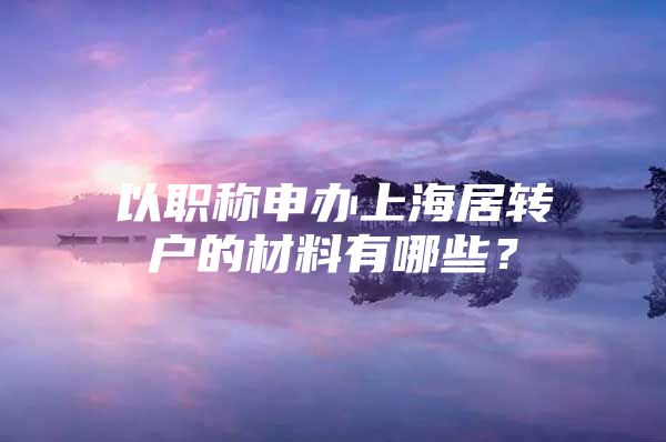 以職稱申辦上海居轉(zhuǎn)戶的材料有哪些？