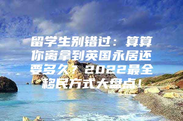 留學(xué)生別錯過：算算你離拿到英國永居還要多久？2022最全移民方式大盤點！