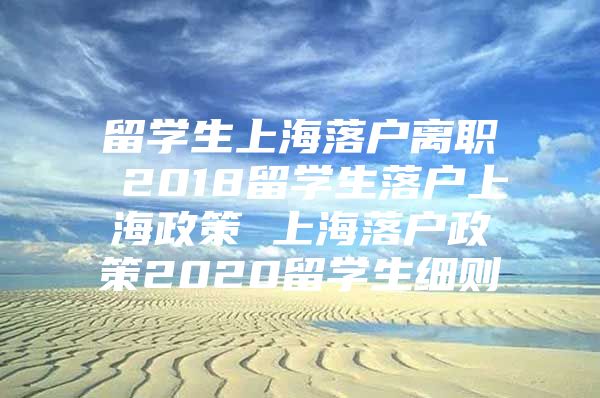 留學(xué)生上海落戶離職 2018留學(xué)生落戶上海政策 上海落戶政策2020留學(xué)生細(xì)則