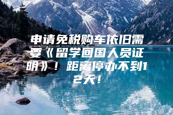 申請免稅購車依舊需要《留學(xué)回國人員證明》！距離停辦不到12天！