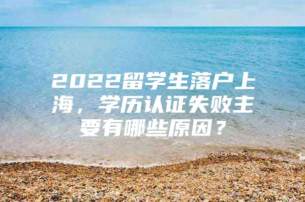 2022留學(xué)生落戶上海，學(xué)歷認證失敗主要有哪些原因？