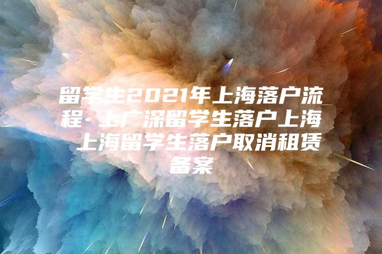 留學生2021年上海落戶流程 上廣深留學生落戶上海 上海留學生落戶取消租賃備案