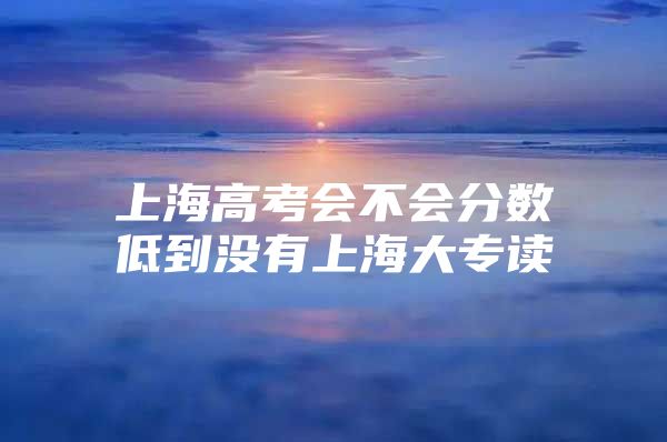 上海高考會(huì)不會(huì)分?jǐn)?shù)低到?jīng)]有上海大專(zhuān)讀