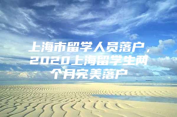 上海市留學(xué)人員落戶，2020上海留學(xué)生兩個月完美落戶