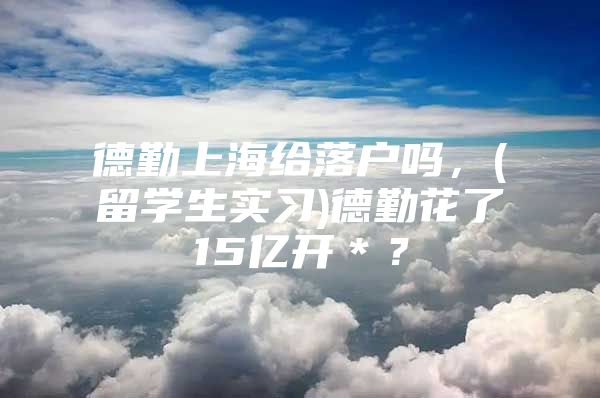 德勤上海給落戶嗎，(留學(xué)生實(shí)習(xí))德勤花了15億開＊？