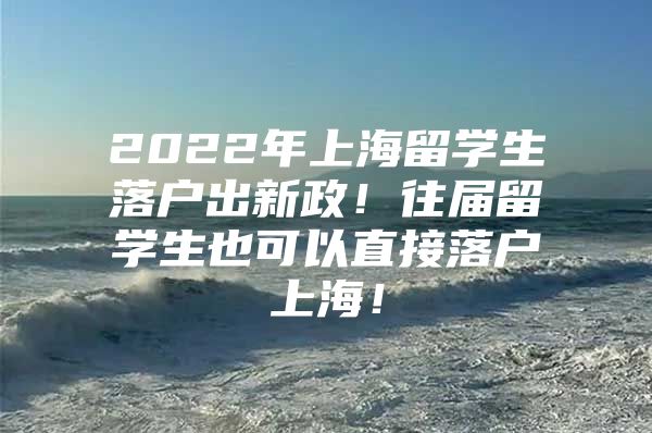 2022年上海留學(xué)生落戶出新政！往屆留學(xué)生也可以直接落戶上海！