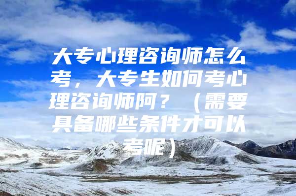 大專心理咨詢師怎么考，大專生如何考心理咨詢師阿？（需要具備哪些條件才可以考呢）