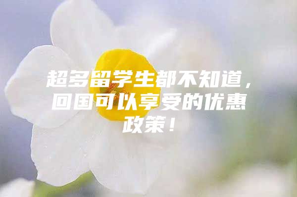 超多留學(xué)生都不知道，回國可以享受的優(yōu)惠政策！