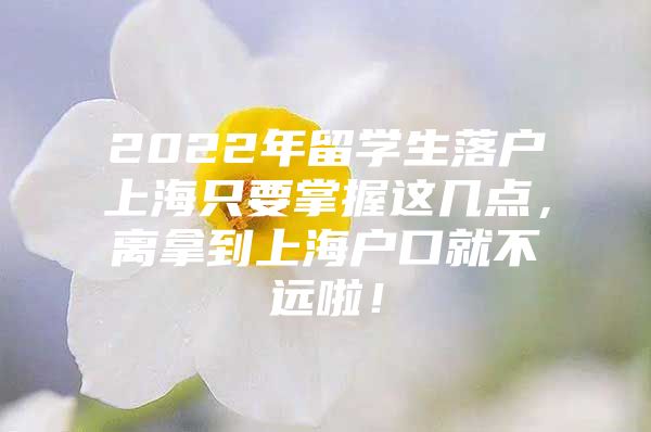 2022年留學(xué)生落戶上海只要掌握這幾點(diǎn)，離拿到上海戶口就不遠(yuǎn)啦！