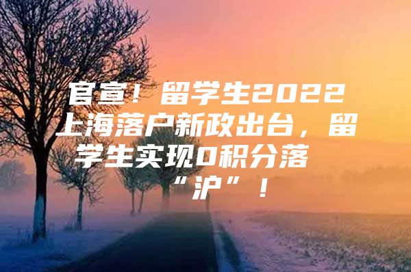 官宣！留學(xué)生2022上海落戶新政出臺，留學(xué)生實現(xiàn)0積分落“滬”！