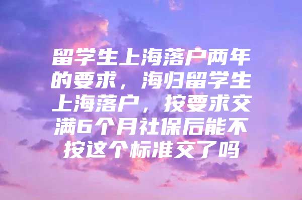 留學(xué)生上海落戶兩年的要求，海歸留學(xué)生上海落戶，按要求交滿6個(gè)月社保后能不按這個(gè)標(biāo)準(zhǔn)交了嗎