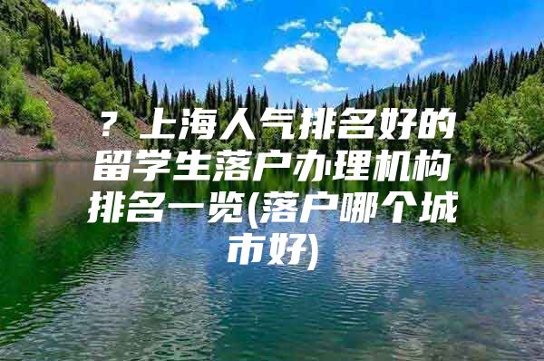 ？上海人氣排名好的留學(xué)生落戶辦理機構(gòu)排名一覽(落戶哪個城市好)