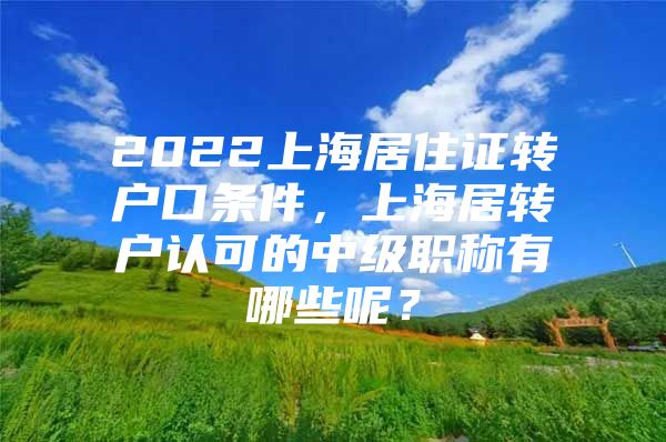 2022上海居住證轉(zhuǎn)戶口條件，上海居轉(zhuǎn)戶認(rèn)可的中級(jí)職稱有哪些呢？