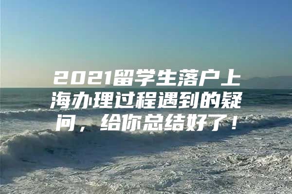 2021留學(xué)生落戶上海辦理過程遇到的疑問，給你總結(jié)好了！