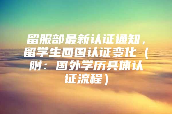 留服部最新認證通知，留學生回國認證變化（附：國外學歷具體認證流程）