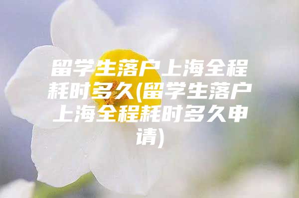 留學(xué)生落戶上海全程耗時(shí)多久(留學(xué)生落戶上海全程耗時(shí)多久申請)