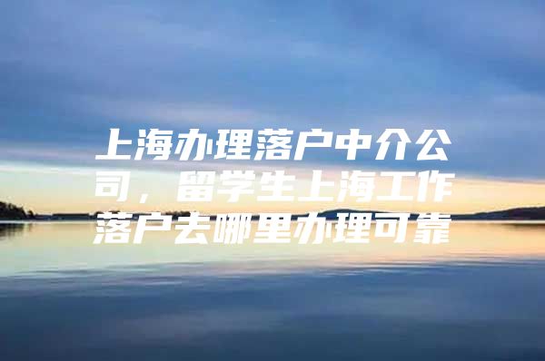 上海辦理落戶中介公司，留學生上海工作落戶去哪里辦理可靠