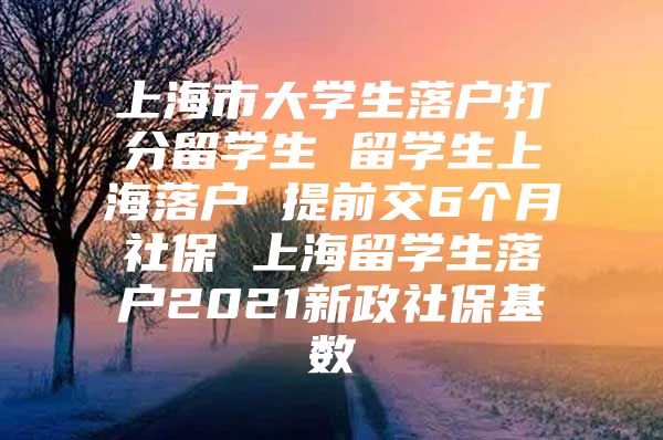 上海市大學(xué)生落戶打分留學(xué)生 留學(xué)生上海落戶 提前交6個(gè)月社保 上海留學(xué)生落戶2021新政社?；鶖?shù)