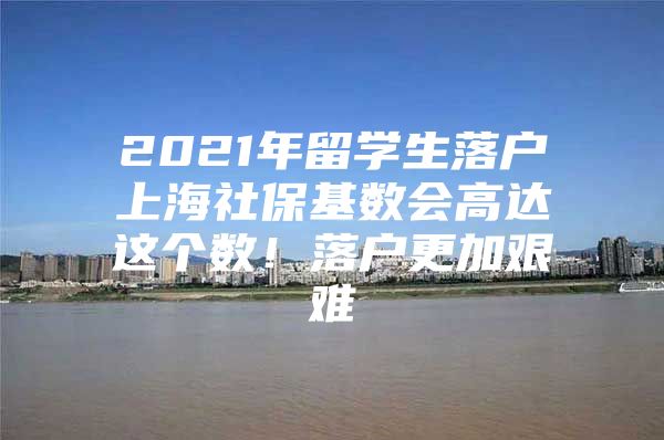 2021年留學生落戶上海社保基數(shù)會高達這個數(shù)！落戶更加艱難