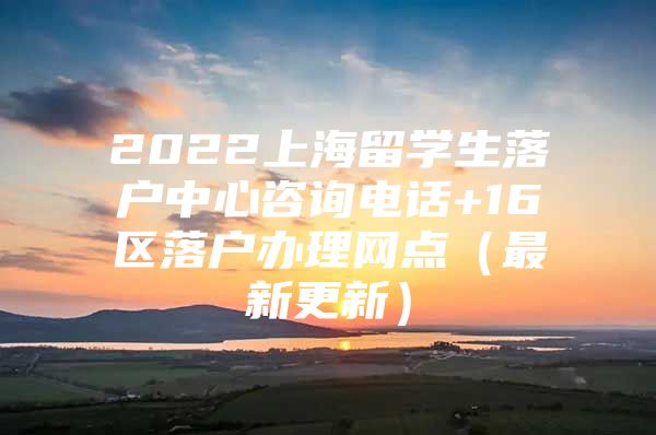 2022上海留學(xué)生落戶中心咨詢電話+16區(qū)落戶辦理網(wǎng)點（最新更新）