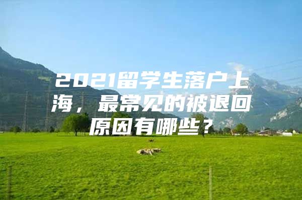 2021留學(xué)生落戶上海，最常見的被退回原因有哪些？