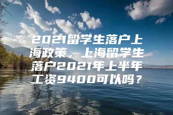 2021留學(xué)生落戶上海政策，上海留學(xué)生落戶2021年上半年工資9400可以嗎？