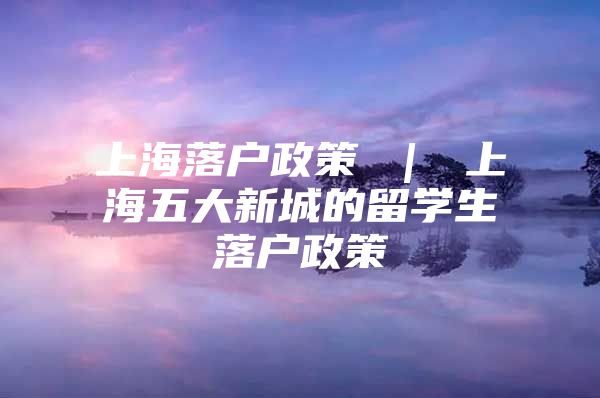 上海落戶政策 ｜ 上海五大新城的留學(xué)生落戶政策