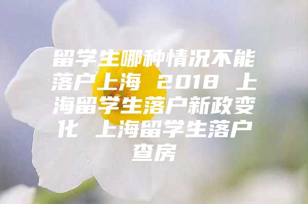 留學生哪種情況不能落戶上海 2018 上海留學生落戶新政變化 上海留學生落戶查房