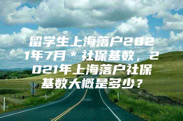 留學(xué)生上海落戶2021年7月＊社?；鶖?shù)，2021年上海落戶社保基數(shù)大概是多少？