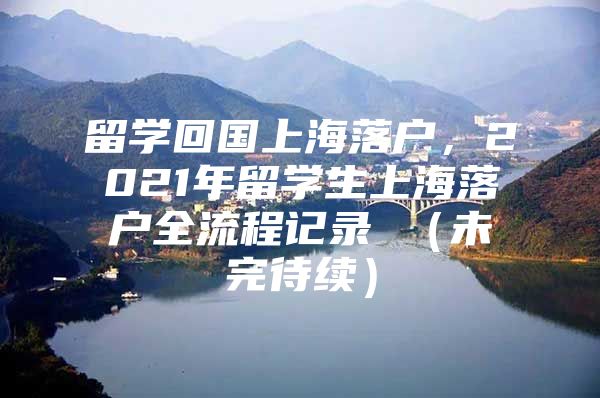 留學(xué)回國(guó)上海落戶(hù)，2021年留學(xué)生上海落戶(hù)全流程記錄 （未完待續(xù)）