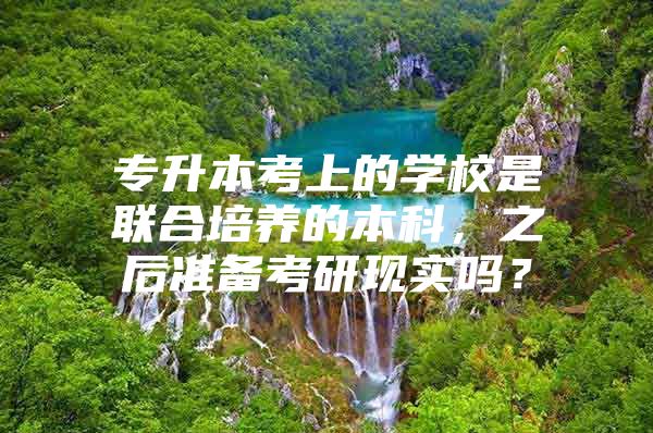 專升本考上的學校是聯(lián)合培養(yǎng)的本科，之后準備考研現(xiàn)實嗎？