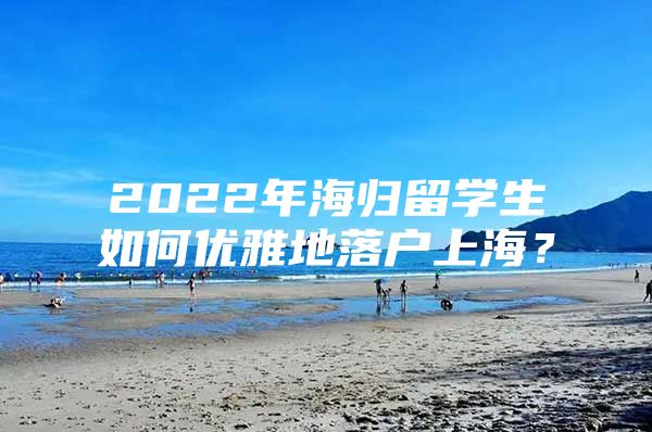 2022年海歸留學(xué)生如何優(yōu)雅地落戶上海？