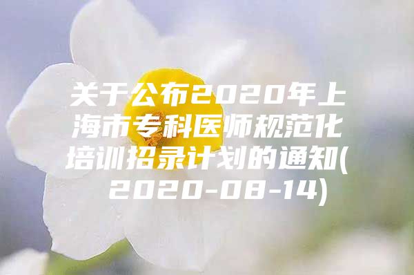 關于公布2020年上海市?？漆t(yī)師規(guī)范化培訓招錄計劃的通知( 2020-08-14)