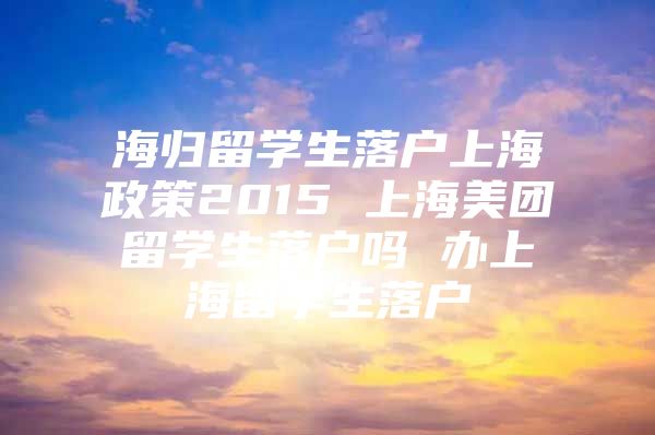 海歸留學(xué)生落戶上海政策2015 上海美團(tuán)留學(xué)生落戶嗎 辦上海留學(xué)生落戶