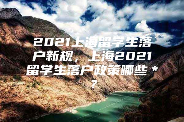 2021上海留學(xué)生落戶新規(guī)，上海2021留學(xué)生落戶政策哪些＊？